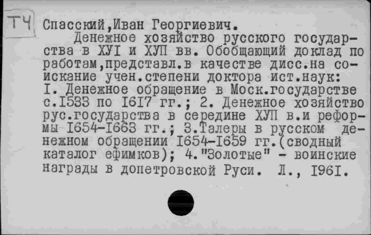 ﻿TH Спасский,Иван Георгиевич.
Денежное хозяйство русского государства в ХУІ и ХУЛ вв. Обобщающий доклад по работам,представл.в качестве дисс.на соискание учен.степени доктора ист.наук: I. Денежное обращение в Моск.государстве с.1533 по 1617 гг.; 2. Денежное хозяйство рус.государства в середине ХУЛ в.и реформы 1654-16оЗ гг.; 3.Талеры в русском денежном обращении 1654-1659 гг.(сводный каталог ефимков); 4.’’Золотые” - воинские награды в допетровской Руси. Л., 1961.